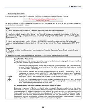 Page 108
6. Maintenance 
99 
 
Replacing the Lamps 
When a lamp reaches the end of it’s usable life, the following message is displayed. Replace the lamp. 
 
The projection lamps should be replaced when they burn out. They should only be replaced with a certified replacement 
part, contact your local dealer if unsure. 
Note: 
1. Lamps are positioned differently. Take care not to force the lamps when replacing. 
 
2. Installation of both lamp modules (Lamp 1 and Lamp 2) is required to operate the projector in...