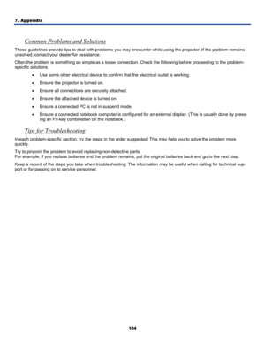 Page 113
7. Appendix 
104
 
Common Problems and Solutions 
These guidelines provide tips to deal with problems you may  encounter while using the projector. If the problem remains 
unsolved, contact your  dealer for assistance. 
Often the problem is something as simple as a loose connection. Check the following before proceeding to the problem-
specific solutions. 
• Use some other electrical device to confir m that the electrical outlet is working. 
• Ensure the projector is turned on. 
• Ensure all connections...