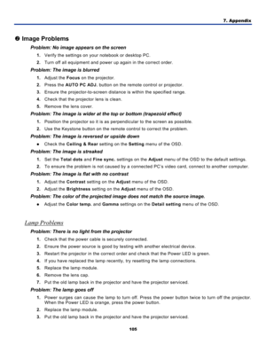 Page 114
7. Appendix 
105 
 
o Image Problems 
Problem: No image appears on the screen 
1.  Verify the settings on your notebook or desktop PC. 
2. Turn off all equipment and power up again in the correct order. 
Problem: The image is blurred  
1. Adjust the  Focus on the projector. 
2. Press the  AUTO PC ADJ.  button on the remote control or projector. 
3. Ensure the projector-to-screen distanc e is within the specified range. 
4. Check that the projector lens is clean. 
5. Remove the lens cover. 
Problem: The...