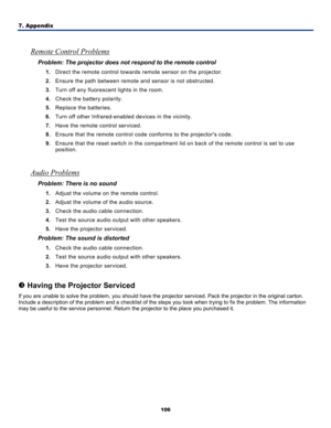 Page 115
7. Appendix 
106
 
Remote Control Problems 
Problem: The projector does not respond to the remote control  
1. Direct the remote control towards remote sensor on the projector.  
2. Ensure the path between remote  and sensor is not obstructed. 
3. Turn off any fluorescent lights in the room. 
4. Check the battery polarity. 
5. Replace the batteries. 
6. Turn off other Infrared-enabled  devices in the vicinity. 
7. Have the remote control serviced. 
8. Ensure that the remote control code  conforms to the...