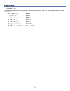 Page 119
8. Specifications 
110
Optional Parts 
The parts listed below are optionally available. When orderi ng those parts, specify the item name and Model No. to the 
sales dealer. 
Standard Zoom Lens  : LNS-S40 
Long Zoom Lens  : LNS-T40 
Ultra Long Zoom Lens  : LNS-T41 
Short Zoom Lens  : LNS-W40 
Fixed Short Zoom Lens  : LNS-W41 
Six-segment Color Wheel  : POA-CW01 
Wired Remote Cable (30m)    : POA-CA-RC30 
  