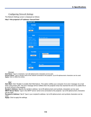 Page 128
8. Specifications 
119 
 
Configuring Network Settings 
The Network Settings screen is displayed as follows: 
http://  /lanconf.html 
 
Domain 
Host Name: Type in a hostname. Up to 60 alphanumeric characters can be used. 
Domain Name: Type in domain name of the network connected to the projector. Up to 60 alphanumeric characters can be used. 
Apply: Click to reflect the entries. 
 
Mail 
Alert Mail: Click “Enable” to enable Alert Mail feature. This option notifies your computer of an error message via...