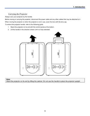 Page 14
1. Introduction 
5 
 
Carrying the Projector 
Always carry your projector by the handle. 
Before moving or carrying the projector, disconnect the power cable and any other cables that may be attached to it. 
When moving the projector or when the projector is not in use, cover the lens with the lens cap. 
To extend the projector handle, refer to the following guide. 
1. Stand the projector on its end with the control panels at the bottom. 
2. Lift the handle in the direction shown until it is fully...