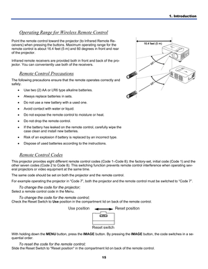 Page 24
1. Introduction 
15 
 
Operating Range for Wireless Remote Control 
Point the remote control toward the projector (to Infrared Remote Re-
ceivers) when pressing the buttons. Maximum operating range for the 
remote control is about 16.4 feet (5 m) and 60 degrees in front and rear 
of the projector. 
Infrared remote receivers are provided both in front and back of the pro\
-
jector. You can conveniently use both of the receivers. 
Remote Control Precautions 
The following precautions ensure that the...