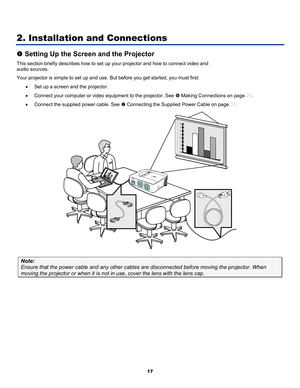 Page 26
 
17 
2. Installation and Connections 
n Setting Up the Screen and the Projector 
This section briefly describes how to set up your projector and how to connect video and  
audio sources.  
Your projector is simple to set up and use. But before you get started, you must first:  
• Set up a screen and the projector.  
• Connect your computer or video equipment to the projector. See s Making Connections on page 26. 
• Connect the supplied power cable. See t Connecting the Supplied Power Cable on page 31....