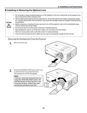 Page 28
2. Installation and Connections 
19 
p Installing or Removing the Optional Lens 
CAUTION 
 
• Do not shake or place excessive pressure on the projector or the lens components as the projector and 
lens components contain precision parts. 
• When shipping the projector with the optional lens, remove the optional lens before shipping the projec-
tor. The lens and the lens shift mechanism may encounter damage caused by improper handling during 
transportation. 
• Before removing or installing the lens, be...