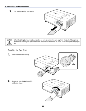 Page 29
2. Installation and Connections 
20
3.  Pull out the existing lens slowly. 
 
 
CAUTION 
 
When Installing the lens into the projector, be sure to remove the lens cap from the back of the optional 
lens before installing the optional lens into the projector. Failure to do so will cause damage to the projec-
tor. 
 
Installing the New Lens
1.  Insert the lens label side up. 
 
2.  Rotate the lens clockwise until it 
clicks into place. 
  