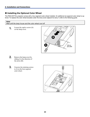 Page 33
2. Installation and Connections 
24
 
r Installing the Optional Color Wheel 
The PDG-DXT10L projector comes with a four-segment color wheel installed. An additional six-segment color wheel is op-
tional. To replace the color wheel (located under the lamp cover adjacent to lamp 1) refer to the following guide. 
Note: 
Wait until the lamp house and the color wheel cool off. 
1.  Loosen the captive screw (A) 
on the lamp cover. 
 
2.  Remove the lamp cover by 
sliding it in the direction of 
the arrow (B)....