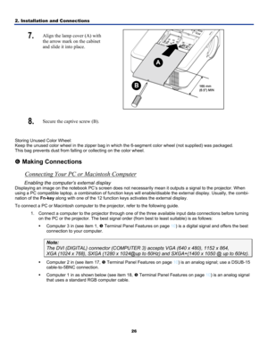Page 35
2. Installation and Connections 
26
7.  Align the lamp cover (A) with 
the arrow mark on the cabinet 
and slide it into place. 
 
8.  Secure the captive screw (B).  
 
Storing Unused Color Wheel:  
Keep the unused color wheel in the zipper bag in which the 6-segment color wheel (not supplied) was packaged.  
This bag prevents dust from falling or collecting on the color wheel. 
 
s Making Connections 
Connecting Your PC or Macintosh Computer 
Enabling the computer’s external display 
Displaying an image...