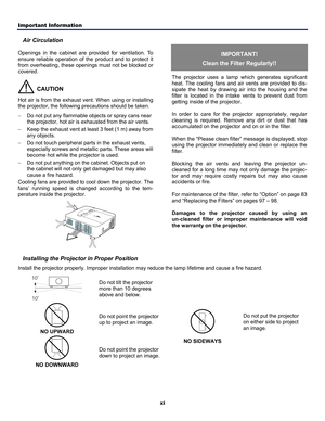 Page 5
Important Information 
xi 
Air Circulation 
Openings in the cabinet are provided for ventilation. To 
ensure reliable operation of the product and to protect it 
from overheating, these openings must not be blocked or 
covered. 
  CAUTION 
Hot air is from the exhaust vent. When using or installing 
the projector, the following precautions should be taken. 
− Do not put any flammable objects or spray cans near 
the projector, hot air is exhausted from the air vents. 
− Keep the exhaust vent at least 3...