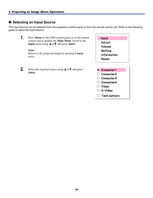 Page 43
3. Projecting an Image (Basic Operation) 
34
 
o Selecting an Input Source 
The Input Source can be selected from the projectors control panel or from the remote control unit. Refer to the following 
guide to select the Input Source. 
1.  Press Menu on the OSD control panel or on the remote 
control unit to display the Main Menu. Scroll to the 
Input menu using ▲or▼ and press Select. 
 
Note:  
Return to the projected image by pressing Cancel 
twice. 
 
2.  Select the required source using ▲or▼ and...