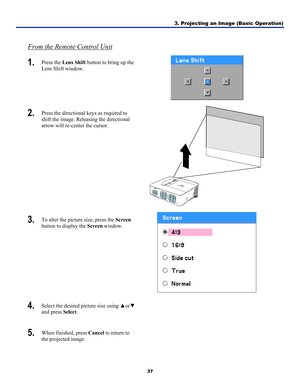 Page 46
3. Projecting an Image (Basic Operation) 
37 
 
From the Remote Control Unit
1.  Press the Lens Shift button to bring up the 
Lens Shift window. 
 
2.  Press the directional keys as required to 
shift the image. Releasing the directional 
arrow will re-center the cursor. 
 
3.  To alter the picture size, press the Screen 
button to display the Screen window. 
 
4.  Select the desired picture size using ▲or▼ 
and press Select. 
 
5.  When finished, press Cancel to return to 
the projected image. 
 
 
  