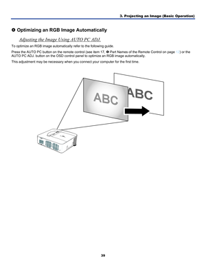 Page 48
3. Projecting an Image (Basic Operation) 
39 
 
q Optimizing an RGB Image Automatically 
Adjusting the Image Using AUTO PC ADJ. 
To optimize an RGB image automatically refer to the following guide. 
Press the AUTO PC button on the remote control (see item 17, s Part Names of the Remote Control on page 12) or the 
AUTO PC ADJ. button on the OSD control panel to optimize an RGB image automatically. 
This adjustment may be necessary when you connect your computer for the first time. 
  