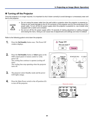 Page 50
3. Projecting an Image (Basic Operation) 
41 
 
s Turning off the Projector 
Once the projector is no longer required, it is important to shut it down correctly to avoid damage or unnecessary wear and 
tear to the projector. 
CAUTION 
 
• Do not unplug the power cable from the wall outlet or projector when the projector is powered on. 
Doing so can cause damage to the AC IN connector of the projector and (or) the prong plug of the 
power cable. To turn off the AC power supply when the projector is...