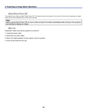 Page 51
3. Projecting an Image (Basic Operation) 
42
 
About Direct Power Off 
The projector has a feature called Direct Power Off. This feature allows the projector to be turned off (even when projecting an image) 
using a power strip equipped with a switch and a breaker. 
Note: 
Before using Direct Power Off, be sure to allow at least 20 minutes immediately after turning on the projector 
and starting to display an image.  
After Use 
Preparation: Make sure that the projector is turned off.  
1. Unplug the...