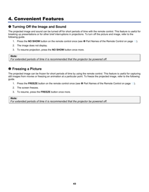 Page 52
 
43 
. 
4. Convenient Features 
n Turning Off the Image and Sound 
The projected image and sound can be turned off for short periods of time with the remote control. This feature is useful for 
breaking up presentations or for other brief interruptions in projections. To turn off the picture and image, refer to the 
following guide
1. Press the NO SHOW button on the remote control once (see s Part Names of the Remote Control on page 12). 
2. The image does not display. 
3. To resume projection, press...