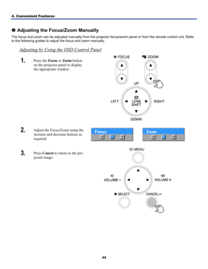 Page 53
4. Convenient Features 
44
 
p Adjusting the Focus/Zoom Manually 
The focus and zoom can be adjusted manually from the projector focus/zoom panel or from the remote control unit. Refer 
to the following guides to adjust the focus and zoom manually. 
Adjusting by Using the OSD Control Panel
1.  Press the Focus or Zoom button 
on the projector panel to display 
the appropriate window. 
 
2.  Adjust the Focus/Zoom using the 
increase and decrease buttons as 
required.   
3.  Press Cancel to return to the...