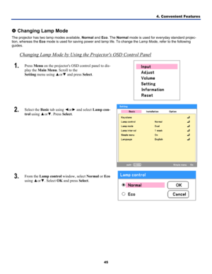 Page 54
4. Convenient Features 
45 
 
q Changing Lamp Mode 
The projector has two lamp modes available, Normal and Eco. The Normal mode is used for everyday standard projec-
tion, whereas the Eco mode is used for saving power and lamp life. To change the Lamp Mode, r\
efer to the following 
guides.  
Changing Lamp Mode by Using the Projectors OSD Control Panel
1.  Press Menu on the projectors OSD control panel to dis-
play the Main Menu. Scroll to the  
Setting menu using ▲or▼ and press Select. 
 
2.  Select...