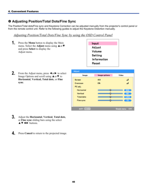 Page 57
4. Convenient Features 
48
 
s Adjusting Position/Total Dots/Fine Sync 
The Position/Total dots/Fine sync and Keystone Correction can be adjusted manually from the projectors control panel or 
from the remote control unit. Refer to the following guides to adjust the Keystone Distortion manually. 
Adjusting Position/Total Dots/Fine Sync by using the OSD Control Panel
1.  Press the Menu button to display the Main 
menu. Select the Adjust menu using ▲or▼ 
and press Select to display the  
Adjust menu....
