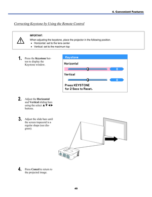 Page 58
4. Convenient Features 
49 
 
Correcting Keystone by Using the Remote Control 
 
 
IMPORTANT: 
When adjusting the keystone, place the projector in the following position. 
• Horizontal: set to the lens center 
• Vertical: set to the maximum top 
 
1.  Press the Keystone but-
ton to display the 
Keystone window. 
 
2.  Adjust the Horizontal 
and Vertical sliding bars 
using the select ▲▼◄► 
buttons. 
 
3.  Adjust the slide bars until 
the screen trapezoid is a 
regular shape (see dia-
gram). 
 
4.  Press...