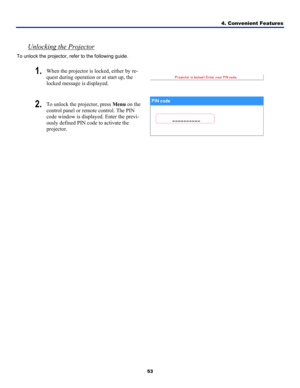 Page 62
4. Convenient Features 
53 
 
Unlocking the Projector  
To unlock the projector, refer to the following guide. 
1. When the projector is locked, either by re-
quest during operation or at start up, the 
locked message is displayed.  
2. To unlock the projector, press Menu on the 
control panel or remote control. The PIN 
code window is displayed. Enter the previ-
ously defined PIN code to activate the 
projector. 
 
  