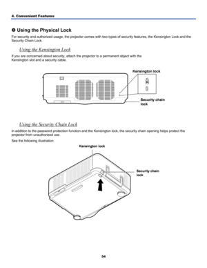 Page 63
4. Convenient Features 
54
 
u Using the Physical Lock 
For security and authorized usage, the projector comes with two types of security features, the Kensington Lock and the 
Security Chain Lock. 
Using the Kensington Lock 
If you are concerned about security, attach the projector to a permanent object with the  
Kensington slot and a security cable.  
 
 
 
 
Using the Security Chain Lock 
In addition to the password protection function and the Kensington lock, the security chain opening helps...