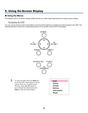Page 64
 
55 
5. Using On-Screen Display 
n Using the Menus 
The projector has an On-Screen Display (OSD) that lets you make image adjustments and change various settings.  
Navigating the OSD 
You can use the remote control or the buttons on the top of the projector to navigate and make changes to the OSD. The 
following illustration shows the corresponding buttons on the remote control and on the projector. 
 
 
 
1.  To open the OSD, press the Menu but-
ton on the OSD control panel or remote 
control. There...