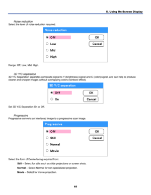 Page 74
5. Using On-Screen Display 
65 
 
Noise reduction 
Select the level of noise reduction required. 
 
Range: Off, Low, Mid, High. 
 
3D Y/C separation 
3D Y/C Separation separates composite signal to Y (brightness) signal and C (color) signal, and can help to produce 
clearer and sharper images without overlapping colors (rainbow effect). 
 
Set 3D Y/C Separation On or Off. 
 
Progressive 
Progressive converts an interlaced image to a progressive scan image. 
 
Select the form of Deinterlacing required...