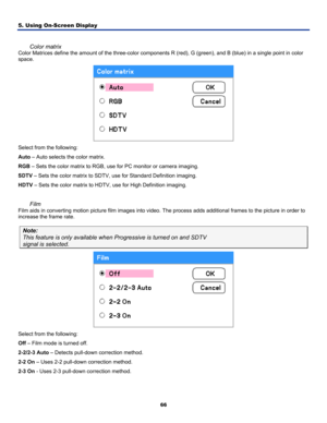 Page 75
5. Using On-Screen Display 
66
 
Color matrix 
Color Matrices define the amount of the three-color components R (red), G (green), and B (blue) in a single point in color 
space. 
 
Select from the following: 
Auto – Auto selects the color matrix. 
RGB – Sets the color matrix to RGB, use for PC monitor or camera imaging. 
SDTV – Sets the color matrix to SDTV, use for Standard Definition imaging\
. 
HDTV – Sets the color matrix to HDTV, use for High Definition imaging. 
 
Film 
Film aids in converting...