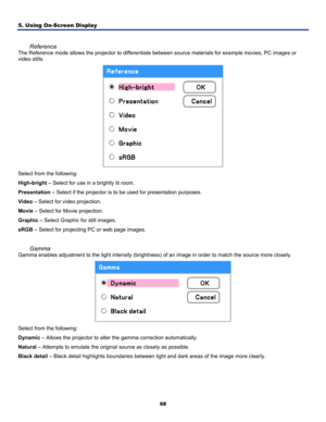 Page 77
5. Using On-Screen Display 
68
 
Reference 
The Reference mode allows the projector to differentiate between source materials for example movies, PC images or 
video stills. 
 
Select from the following: 
High-bright – Select for use in a brightly lit room. 
Presentation – Select if the projector is to be used for presentation purposes. 
Video – Select for video projection. 
Movie – Select for Movie projection. 
Graphic – Select Graphic for still images. 
sRGB – Select for projecting PC or web page...