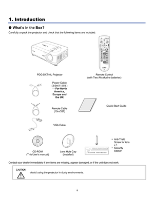 Page 10
 
1 
1. Introduction 
n What’s in the Box? 
Carefully unpack the projector and check that the following items are included: 
 
 
PDG-DXT10L Projector Remote Control  
(with Two AA alkaline batteries) 
 
Power Cable 
(3.6m/11.8 ft.) 
→ For North 
America, 
Europe and 
the UK 
 
Remote Cable 
(10m/33ft) 
 
VGA Cable 
 
Quick Start Guide 
 
  
CD-ROM 
(This User’s manual) 
Lens Hole Cap 
(Installed) 
 
 
 
