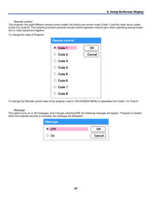 Page 96
5. Using On-Screen Display 
87 
 
Remote control 
This projector has eight different remote control codes; the factory set normal mode (Code 1) and the other seven codes 
(Code 2 to Code 8). This switching function prevents remote control operation mixture (jam) when operating several projec-
tors or video equipment together. 
To change the code of Projector: 
 
To change the Remote control code of the projector used in ON SCREEN MENU is selectable from Code 1 to Code 8. 
 
Message 
This option turns on...