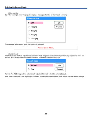 Page 97
5. Using On-Screen Display 
88
 
Filter warning 
Set Filter warning to have the projector display a message when the air filter needs servicing.  
 
The message below shows when this function is activated. 
 
 
Search mode 
This feature sets the Auto Adjust mode so that the RGB image can be automatically or manually adjusted for noise and 
stability. You can automatically make adjustments in two ways: [Normal] and [Fine]. 
 
Normal: The RGB image will be automatically adjusted. Normally select this...