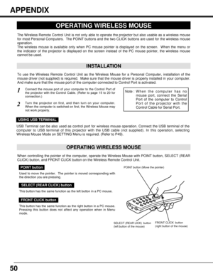 Page 5050
OPERATING WIRELESS MOUSE
INSTALLATION
The Wireless Remote Control Unit is not only able to operate the projector but also usable as a wireless mouse
for most Personal Computers.  The POINT buttons and the two CLICK buttons are used for the wireless mouse
operation.
The wireless mouse is available only when PC mouse pointer is displayed on the screen.  When the menu or
the indicator of the projector is displayed on the screen instead of the PC mouse pointer, the wireless mouse
cannot be used.
Connect...