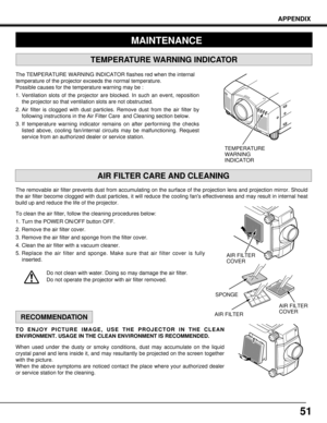 Page 5151
APPENDIX
RECOMMENDATION
TO ENJOY PICTURE IMAGE, USE THE PROJECTOR IN THE CLEAN
ENVIRONMENT. USAGE IN THE CLEAN ENVIRONMENT IS RECOMMENDED.
When used under the dusty or smoky conditions, dust may accumulate on the liquid
crystal panel and lens inside it, and may resultantly be projected on the screen together
with the picture.
When the above symptoms are noticed contact the place where your authorized dealer
or service station for the cleaning.
TEMPERATURE
WARNING
INDICATOR
AIR FILTER
COVER
AIR FILTER...