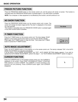 Page 34Press the FREEZE/NO SHOW button (on the remote control unit) is twice. The
screen will change into black image and the No show is displayed on the screen
for a few seconds.
This function is cancelled when the FREEZE/NO SHOW button is pressed again
or any other function button is pressed.
34
BASIC OPERATION
NO SHOW FUNCTION
P-TIMER FUNCTION
FREEZE PICTURE FUNCTION
AUTO IMAGE ADJUSTMENT
CURSOR FUNCTION
Press the FREEZE/NO SHOW button on the remote control unit, and the picture will remain on-screen. This...