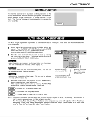 Page 4141
COMPUTER MODE
The normal picture level is preset on this projector at the
factory and can be restored anytime you press the NORMAL
button (located on the Top Control or on the Remote Control
Unit).  The “Normal” display will be displayed on the screen for
a few seconds. 
NORMAL FUNCTION
Normal
The Auto Image adjustment is provided to automatically adjust Fine sync., Total dots, and Picture Position for
most computers.
Press the MENU button and the ON-SCREEN MENU will
appear.  Press the POINT...