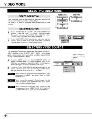 Page 4444
SELECTING VIDEO MODE
This projector automatically detects the signal from the VIDEO
INPUT JACK(s) or the S-VIDEO INPUT JACK.  When those
jacks are connected at the same time, select the type of Video
source in VIDEO SOURCE Menu. 
Press the MENU button and the ON-SCREEN MENU will
appear.  Press the POINT LEFT/RIGHT buttons to select VIDEO
SOURCE and press the SELECT (REAR CLICK) button.
Another dialog box VIDEO SOURCE Menu will appear. 
Press the POINT DOWN button and a red-arrow icon will
appear. Move...