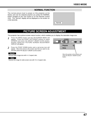 Page 4747
VIDEO MODE
The normal picture level is preset on this projector at the
factory and can be restored anytime you press the NORMAL
button (located on the Top Control or on the Remote Control
Unit).  The Normal display will be displayed on the screen for
a few seconds. 
NORMAL FUNCTION
PICTURE SCREEN ADJUSTMENT
This projector has a picture screen resize function, which enables you to display the desirable image size.
Press the MENU button and the ON-SCREEN MENU will
appear.  Press the POINT LEFT/RIGHT...