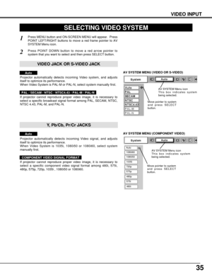 Page 3535
VIDEO INPUT
AV SYSTEM MENU (VIDEO OR S-VIDEO)
AV SYSTEM MENU (COMPONENT VIDEO)
SELECTING VIDEO SYSTEM
Press MENU button and ON-SCREEN MENU will appear.  Press
POINT LEFT/RIGHT buttons to move a red frame pointer to AV
SYSTEM Menu icon.
Press POINT DOWN button to move a red arrow pointer to
system that you want to select and then press SELECT button.
1
2
If projector cannot reproduce proper video image, it is necessary to
select a specific broadcast signal format among PAL, SECAM, NTSC,
NTSC 4.43,...