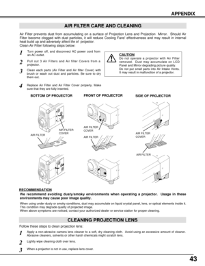 Page 4343
APPENDIX
AIR FILTER CARE AND CLEANING
Turn power off, and disconnect AC power cord from
an AC outlet.1
2
Air Filter prevents dust from accumulating on a surface of Projection Lens and Projection  Mirror.  Should Air
Filter become clogged with dust particles, it will reduce Cooling Fans effectiveness and may result in internal
heat build up and adversely affect life of  projector.
Clean Air Filter following steps below: 
3
4
CAUTION
Do not operate a projector with Air Filter
removed.  Dust may...