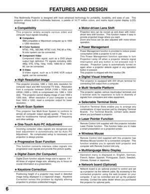 Page 66
FEATURES AND DESIGN
This Multimedia Projector is designed with most advanced technology for portability, durability, and ease of use.  This
projector utilizes built-in multimedia features, a palette of 16.77 million colors, and matrix liquid crystal display (LCD)
technology.
Compatibility
This projector widely accepts various video and
computer input signals including;
Computers
IBM-compatible or Macintosh computer up to 1600
x 1200 resolution.
6 Color Systems
NTSC, PAL, SECAM, NTSC 4.43, PAL-M or...