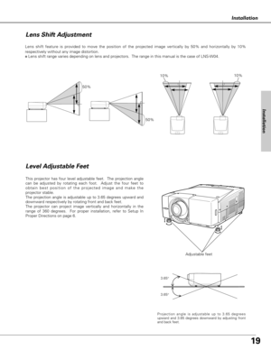 Page 1919
Installation
Adjustable feet Lens shift feature is provided to move the position of the projected image vertically by 50% and horizontally by 10%
respectively without any image distortion.
✽Lens shift range varies depending on lens and projectors.  The range in this manual is the case of LNS-W04.
Level Adjustable Feet
This projector has four level adjustable feet.  The projection angle
can be adjusted by rotating each foot.  Adjust the four feet to
obtain best position of the projected image and make...