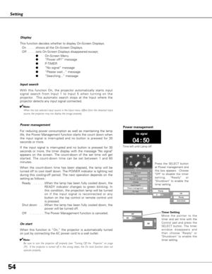 Page 5454
On start
When this function is “On,” the projector is automatically turned
on just by connecting the AC power cord to a wall outlet.
✔Note:
Be sure to turn the projector off properly (see “Turning Off the  Projector” on page
29).  If the projector is turned off in the wrong steps, the On start function does not
operate properly.
Setting
Display
This function decides whether to display On-Screen Displays.
On  . . . . .shows all the On-Screen Displays.
Off  . . . . .sets On-Screen Displays disappeared...