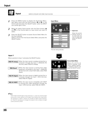 Page 36Input 
Press the MENU button to display the On-Screen Menu.
Spin Menu icons with the Point buttons (7and 8) or the
Control pad and press the SELECT button when the INPUT
icon comes right in front.1
Move the yellow frame pointer with the Point buttons (e
and d)or the Control pad to a input which you want to
select.2
Input 1
Move a pointer to Input 1 and press the SELECT button.
When the input source is analog coming from a
computer through the Input 1 (ANALOG IN)
terminal, select RGB (PC Analog). RGB (PC...