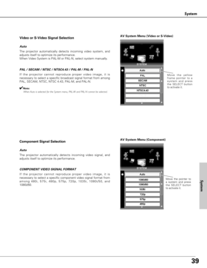 Page 3939
System
System
AV System Menu (Video or S-Video)
AV System Menu (Component)
If the projector cannot reproduce proper video image, it is
necessary to select a specific broadcast signal format from among
PAL, SECAM, NTSC, NTSC 4.43, PAL-M, and PAL-N.Move the yellow
frame pointer to a
system and press
the SELECT button
to activate it.
PAL / SECAM / NTSC / NTSC4.43 / PAL-M / PAL-N
The projector automatically detects incoming video signal, and
adjusts itself to optimize its performance.
If the projector...