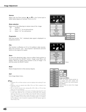 Page 46Reset all adjustments to their previous figures.
Exits Image Adjust menu.
To store the adjustment data, move an yellow frame pointer to
Store and press the SELECT button. Image Level Menu will
appear. Move the yellow frame pointer to one of Image 1~10
and then press the SELECT button. 
With this function “On”, interlaced video signal is displayed in a
progressive picture. Progressive 
This function is effective on 2:3 or 2:2 pulldown video sources.
With this function “On,” the projector reproduces...