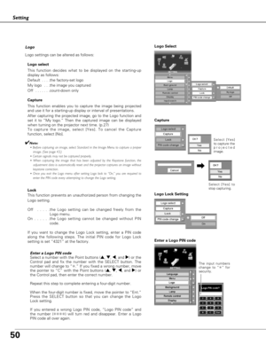 Page 5050
Setting
Logo
Logo settings can be altered as follows:
Logo select
This function decides what to be displayed on the starting-up
display as follows:
Default  . . . .the factory-set logo
My logo  . . .the image you captured  
Off  . . . . . . .count-down only 
Capture
This function enables you to capture the image being projected
and use it for a starting-up display or interval of presentations.  
After capturing the projected image, go to the Logo function and
set it to “My logo.” Then the captured...