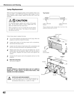 Page 6262
Maintenance and Cleaning
CAUTION : 
DO NOT OPERATE A PROJECTOR WHILE ANY OF LAMPS IS
REMOVED. IT MAY RESULT IN MALFUNCTIONS, FIRE
HAZARD, OR OTHER ACCIDENTS.
Lamp Replacement
When the life of the projection lamps of this projector draw to an
end, the LAMP 1 and 2 REPLACE indicators light orange. If one of
these indicators lights orange, replace the lamp with a new one
promptly.
Follow these steps to replace the lamp.
HandleLamp covers
For continued safety, replace with a lamp of the same
type.  Do not...