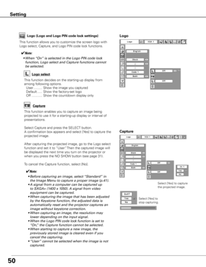 Page 5050
Capture
This function enables you to capture an image being 
projected to use it for a starting-up display or interval of 
presentations.
Select Capture and press the SELECT button.  
A confirmation box appears and select [Yes] to capture the 
projected image.
After capturing the projected image, go to the Logo select 
function and set it to “User”. Then the captured image will 
be displayed the next time you turn on the projector or 
when you press the NO SHOW button (see page 31).
To cancel the...